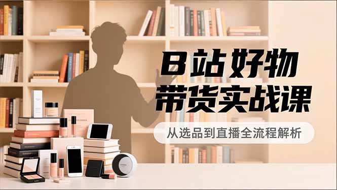 B站好物带货实战课,账号定位、选品拍摄、运营变现,全流程教学,实现UP主月入过万-网创风向标