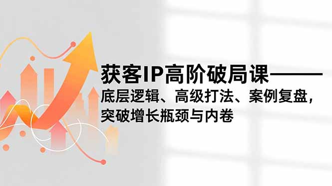 获客IP高阶破局课,底层逻辑、高级打法、案例复盘,突破增长瓶颈与内卷-网创风向标