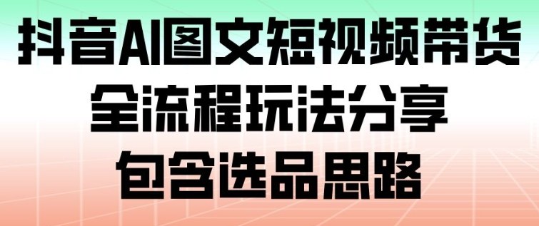 抖音AI图文短视频带货，全流程玩法分享，包含选品思路-网创风向标